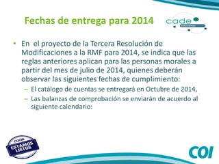 Fechas de entrega para 2014
• En el proyecto de la Tercera Resolución de
Modificaciones a la RMF para 2014, se indica que las
reglas anteriores aplican para las personas morales a
partir del mes de julio de 2014, quienes deberán
observar las siguientes fechas de cumplimiento:
– El catálogo de cuentas se entregará en Octubre de 2014,
– Las balanzas de comprobación se enviarán de acuerdo al
siguiente calendario:
 