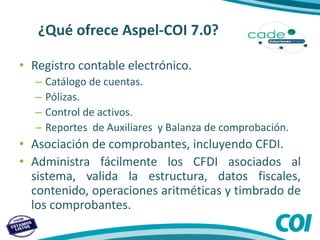 ¿Qué ofrece Aspel-COI 7.0?
• Registro contable electrónico.
– Catálogo de cuentas.
– Pólizas.
– Control de activos.
– Reportes de Auxiliares y Balanza de comprobación.
• Asociación de comprobantes, incluyendo CFDI.
• Administra fácilmente los CFDI asociados al
sistema, valida la estructura, datos fiscales,
contenido, operaciones aritméticas y timbrado de
los comprobantes.
 