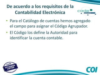 De acuerdo a los requisitos de la
Contabilidad Electrónica
• Para el Catálogo de cuentas hemos agregado
el campo para asignar el Código Agrupador.
• El Código los define la Autoridad para
identificar la cuenta contable.
 