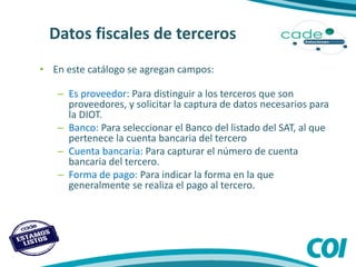• En este catálogo se agregan campos:
– Es proveedor: Para distinguir a los terceros que son
proveedores, y solicitar la captura de datos necesarios para
la DIOT.
– Banco: Para seleccionar el Banco del listado del SAT, al que
pertenece la cuenta bancaria del tercero
– Cuenta bancaria: Para capturar el número de cuenta
bancaria del tercero.
– Forma de pago: Para indicar la forma en la que
generalmente se realiza el pago al tercero.
Datos fiscales de terceros
Datos fiscales de terceros
 