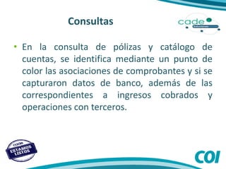 Consultas
• En la consulta de pólizas y catálogo de
cuentas, se identifica mediante un punto de
color las asociaciones de comprobantes y si se
capturaron datos de banco, además de las
correspondientes a ingresos cobrados y
operaciones con terceros.
 