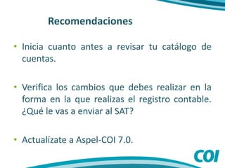 Recomendaciones
• Inicia cuanto antes a revisar tu catálogo de
cuentas.
• Verifica los cambios que debes realizar en la
forma en la que realizas el registro contable.
¿Qué le vas a enviar al SAT?
• Actualízate a Aspel-COI 7.0.
 