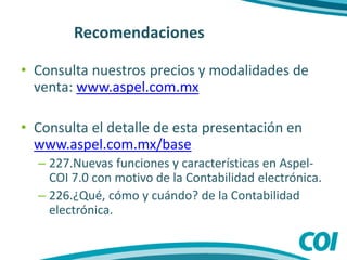 Recomendaciones
• Consulta nuestros precios y modalidades de
venta: www.aspel.com.mx
• Consulta el detalle de esta presentación en
www.aspel.com.mx/base
– 227.Nuevas funciones y características en Aspel-
COI 7.0 con motivo de la Contabilidad electrónica.
– 226.¿Qué, cómo y cuándo? de la Contabilidad
electrónica.
 