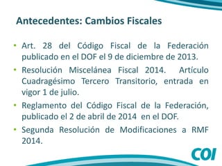 Antecedentes: Cambios Fiscales
• Art. 28 del Código Fiscal de la Federación
publicado en el DOF el 9 de diciembre de 2013.
• Resolución Miscelánea Fiscal 2014. Artículo
Cuadragésimo Tercero Transitorio, entrada en
vigor 1 de julio.
• Reglamento del Código Fiscal de la Federación,
publicado el 2 de abril de 2014 en el DOF.
• Segunda Resolución de Modificaciones a RMF
2014.
 