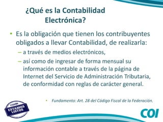 ¿Qué es la Contabilidad
Electrónica?
• Es la obligación que tienen los contribuyentes
obligados a llevar Contabilidad, de realizarla:
– a través de medios electrónicos,
– así como de ingresar de forma mensual su
información contable a través de la página de
Internet del Servicio de Administración Tributaria,
de conformidad con reglas de carácter general.
• Fundamento: Art. 28 del Código Fiscal de la Federación.
 