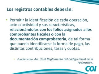 Los registros contables deberán:
• Permitir la identificación de cada operación,
acto o actividad y sus características,
relacionándolas con los folios asignados a los
comprobantes fiscales o con la
documentación comprobatoria, de tal forma
que pueda identificarse la forma de pago, las
distintas contribuciones, tasas y cuotas.
• Fundamento: Art. 33-B Reglamento del Código Fiscal de la
Federación.
 