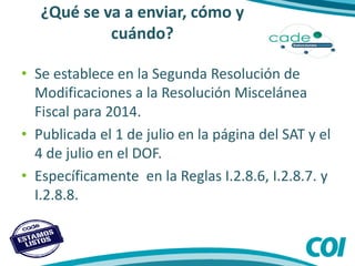 ¿Qué se va a enviar, cómo y
cuándo?
• Se establece en la Segunda Resolución de
Modificaciones a la Resolución Miscelánea
Fiscal para 2014.
• Publicada el 1 de julio en la página del SAT y el
4 de julio en el DOF.
• Específicamente en la Reglas I.2.8.6, I.2.8.7. y
I.2.8.8.
 