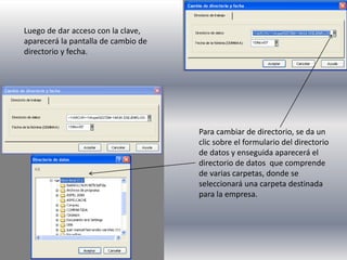 Luego de dar acceso con la clave,
aparecerá la pantalla de cambio de
directorio y fecha.
Para cambiar de directorio, se da un
clic sobre el formulario del directorio
de datos y enseguida aparecerá el
directorio de datos que comprende
de varias carpetas, donde se
seleccionará una carpeta destinada
para la empresa.
 