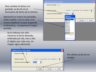 Para cambiar la fecha o el
periodo, se da clic en el
formulario de fecha de la nómina
Aparecerá un menú con periodos
antes usados, o en su caso, si es
nueva carpeta en la que se guardo
el directorio, no aparecerá ningún
periodo.
Se le indicara con sólo
números la fecha deseada,
ordenada por día, mes y año
(2 dígitos por cada uno, sin
ningún signo adicional).
Por último se de clic en
aceptar.
 