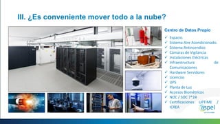 III. ¿Es conveniente mover todo a la nube?
Centro de Datos Propio
 Espacio.
 Sistema Aire Acondicionado.
 Sistema Antincendios
 Cámaras de Vigilancia
 Instalaciones Eléctricas
 Infraestructura de
Comunicaciones
 Hardware Servidores
 Licencias
 UPS
 Planta de Luz
 Accesos Biométricos
 NOC / SOC 7*24
 Certificaciones UPTIME /
ICREA
 