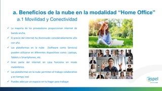  La mayoría de los proveedores proporcionan internet de
banda ancha.
 El precio del internet ha disminuido considerablemente año
con año.
 Las plataformas en la nube (Software como Servicio)
pueden utilizarse en diferentes dispositivos como: Laptops,
Tablets o Smartphones, etc.
 Gran parte del internet en casa funciona en modo
inalámbrico.
 Las plataformas en la nube permiten el trabajo colaborativo
y en tiempo real.
 Puedes adecuar un espacio en tu hogar para trabajar.
a. Beneficios de la nube en la modalidad “Home Office”
a.1 Movilidad y Conectividad
 