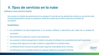 Los usuarios no instalan las aplicaciones en sus equipos. En vez de eso, las aplicaciones residen en una red de nube
remota del proveedor a la que se accede por medio de la web o de una API a través de un modelo de
suscripción.
Características
• Los proveedores de SaaS proporcionan a los usuarios software y aplicaciones por medio de un modelo de
suscripción.
• Generalmente se cobra por usuario o por dispositivo
• Los usuarios no tienen que gestionar, instalar o actualizar el software; los proveedores de SaaS lo gestionan.
• Los datos están seguros en la nube; cuando un equipo falla no se pierden datos.
• La utilización de los recursos se puede escalar según las necesidades de los servicios.
• Las aplicaciones son accesibles desde casi cualquier dispositivo conectado a Internet.
V. Tipos de servicios en la nube
Software como servicio (SaaS)
 