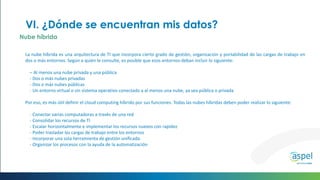 La nube híbrida es una arquitectura de TI que incorpora cierto grado de gestión, organización y portabilidad de las cargas de trabajo en
dos o más entornos. Según a quién le consulte, es posible que esos entornos deban incluir lo siguiente:
– Al menos una nube privada y una pública
- Dos o más nubes privadas
- Dos o más nubes públicas
- Un entorno virtual o sin sistema operativo conectado a al menos una nube, ya sea pública o privada
Por eso, es más útil definir el cloud computing híbrido por sus funciones. Todas las nubes híbridas deben poder realizar lo siguiente:
- Conectar varias computadoras a través de una red
- Consolidar los recursos de TI
- Escalar horizontalmente e implementar los recursos nuevos con rapidez
- Poder trasladar las cargas de trabajo entre los entornos
- Incorporar una sola herramienta de gestión unificada
- Organizar los procesos con la ayuda de la automatización
VI. ¿Dónde se encuentran mis datos?
Nube híbrida
 
