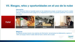 PandemiaSismoIncendio
Fatal
Mitigación
Se requiere acceso remoto a los sistemas de información, herramientas de colaboración y operar al
100% con equipo móvil en sedes alternas fuera o dentro de la ciudad.
VII. Riesgos, retos y oportunidades en el uso de la nube
Descripción
En un escenario fatal es imposible operar en las instalaciones propias, se tendrá que recurrir a sedes
alternas. Las personas corren peligro en su integridad por lo que no se podrán presentar a sus centros
de trabajo.
 
