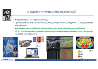 А.	ОЦЕНКА	НУТРИЦИОННОГО	СТАТУСА	(3)
• Антропометрия – не надежный метод.
• Прокальцитонин, СРБ, интерлейкин-1, ФНО, интерлейкин-6, цитруллин - ? (продолжаются
исследования)
• Ультразвук целесообразноиспользоватьдля измерениямышечной ткани
• КТ исследование обеспечивает точное определение скелетной мускулатуры и депо
жировой ткани(дорого)
ASPEN:	Clinical	 guidelines,	 2016
 