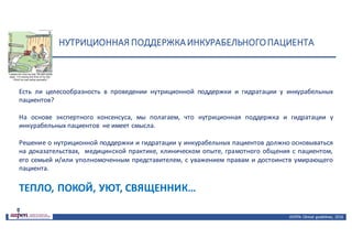 НУТРИЦИОННАЯ	ПОДДЕРЖКА	ИНКУРАБЕЛЬНОГО	ПАЦИЕНТА
ASPEN:	Clinical	 guidelines,	 2016
Есть ли целесообразность в проведении нутриционной поддержки и гидратации у инкурабельных
пациентов?
На основе экспертного консенсуса, мы полагаем, что нутриционная поддержка и гидратации у
инкурабельных пациентов не имеет смысла.
Решение о нутриционной поддержки и гидратации у инкурабельных пациентов должно основываться
на доказательствах, медицинской практике, клиническом опыте, грамотного общения с пациентом,
его семьей и/или уполномоченным представителем, с уважением правам и достоинств умирающего
пациента.
ТЕПЛО, ПОКОЙ, УЮТ, СВЯЩЕННИК…
 