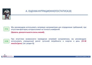 А.	ОЦЕНКА	НУТРИЦИОННОГО	СТАТУСА	(4)
ASPEN:	Clinical	 guidelines,	 2016
А	3а
Мы рекомендуем использовать непрямую калориметрию для определения требований, при
отсутствии факторов, которыевлияют на точность измерений.
(Уровень доказательности очень низкий).
При отсутствии возможности проведения непрямой калориметрии, мы рекомендуем
использовать упрощенный расчет суточной потребности в энергии в день (25-30
ккал/кг/день) (см. раздел Q).
А	3b
 