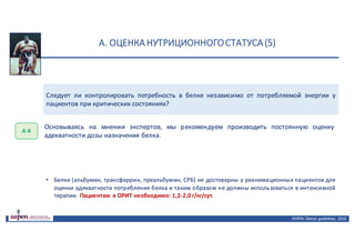 А.	ОЦЕНКА	НУТРИЦИОННОГО	СТАТУСА	(5)
ASPEN:	Clinical	 guidelines,	 2016
Следует ли контролировать потребность в белке независимо от потребляемой энергии у
пациентов при критических состояниях?
А	4
Основываясь на мнении экспертов, мы рекомендуем производить постоянную оценку
адекватности дозы назначения белка.
• Белки (альбумин, трансферрин, преальбумин, СРБ) не достоверны у реанимационных пациентов для
оценки адекватности потребления белка и таким образом не должны использоваться в интенсивной
терапии. Пациентам в ОРИТ необходимо: 1,2-2,0 г/кг/сут.
 