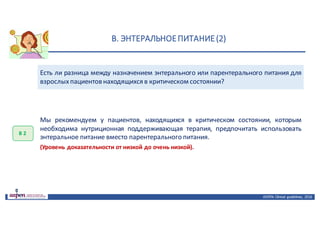 В.	ЭНТЕРАЛЬНОЕ	ПИТАНИЕ	(2)
ASPEN:	Clinical	 guidelines,	 2016
Есть ли разница между назначением энтерального или парентерального питания для
взрослыхпациентов находящихся в критическом состоянии?
В	2
Мы рекомендуем у пациентов, находящихся в критическом состоянии, которым
необходима нутриционная поддерживающая терапия, предпочитать использовать
энтеральное питание вместо парентерального питания.
(Уровень доказательности от низкой до очень низкой).
 