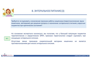 В.	ЭНТЕРАЛЬНОЕ	ПИТАНИЕ	(3)
ASPEN:	Clinical	 guidelines,	 2016
Требуется	ли	оценивать	клинические	признаки	работы	кишечника	(перистальтические	звуки	
кишечника,	метеоризм)	для	решения	вопроса	о	назначении	энтерального	питания	у	взрослых	
пациентов	при	критических	состояния?
В	3
На основании экспертного консенсуса, мы полагаем, что у большой популяции пациентов
терапевтических и хирургических ОРИТ, признаки перистальтики следует оценивать при
инициации энтерального питания.
Отсутствие явных признаков сократительной моторики кишечника не является
противопоказанием для начала энтерального питания.
 
