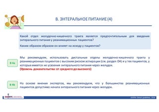 В.	ЭНТЕРАЛЬНОЕ	ПИТАНИЕ	(4)
ASPEN:	Clinical	 guidelines,	 2016
Какой отдел желудочно-кишечного тракта является предпочтительным для введения
энтерального питания у реанимационных пациентов?
Каким образом образом он влияет на исходу у пациентов?
В	4а
Мы рекомендуем, использовать дистальные отделы желудочно-кишечного тракта у
реанимационных пациентов с высоким риском аспирации (см. раздел D4) и у тех пациентов, у
которых имеется не усвоения энтерального питания через желудок.
(Уровень доказательства: от среднего до высокого)
В	4b На основе мнения экспертов, мы рекомендуем, что у большинства реанимационных
пациентов допустимо начала энтерального питания через желудок.
 