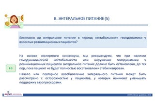 В.	ЭНТЕРАЛЬНОЕ	ПИТАНИЕ	(5)
ASPEN:	Clinical	 guidelines,	 2016
Безопасно ли энтеральное питание в период нестабильности гемодинамики у
взрослыхреанимационныхпациентов?
В	5
На основе экспертного консенсуса, мы рекомендуем, что при наличии
гемодинамической нестабильности или нарушения гемодинамики у
реанимационных пациентов энтеральное питание должно быть остановлено, до тех
пор, пока пациент не будет полностью восстановленистабилизирован.
Начало или повторное возобновление энтерального питания может быть
рассмотрено с осторожностью у пациентов, у которых начинают уменьшать
поддержку вазопрессорами.
 