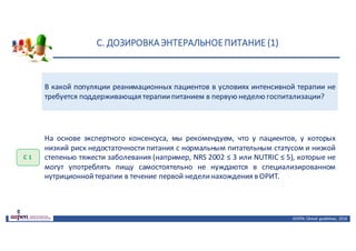 С.	ДОЗИРОВКА	ЭНТЕРАЛЬНОЕ	ПИТАНИЕ	(1)
ASPEN:	Clinical	 guidelines,	 2016
В какой популяции реанимационных пациентов в условиях интенсивной терапии не
требуется поддерживающая терапиипитанием в первую неделю госпитализации?
С	1
На основе экспертного консенсуса, мы рекомендуем, что у пациентов, у которых
низкий риск недостаточности питания с нормальным питательным статусом и низкой
степенью тяжести заболевания (например, NRS 2002 ≤ 3 или NUTRIC ≤ 5), которые не
могут употреблять пищу самостоятельно не нуждаются в специализированном
нутриционнойтерапии в течение первой неделинахождения в ОРИТ.
 