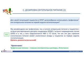 С.	ДОЗИРОВКА	ЭНТЕРАЛЬНОЕ	ПИТАНИЕ	(2)
ASPEN:	Clinical	 guidelines,	 2016
Для какой популяцией пациентов в ОРИТ целесообразно использовать трофическое*
или энтеральное питание на первой неделигоспитализации?
С	2
Мы рекомендуем как трофическое, так и полное энтеральное питание у пациентов с
острым респираторным дистресс-синдромом (ОРДС) / острым повреждением легких
(ОПЛ) и у тех, у кого предполагается ИВЛ ≥ 72 часов, так как эти две стратегии
клинического питания имеют аналогичные исходы у пациентов за первую неделю
госпитализации.
(Уровень доказательства высокий)
*
Примечание:
Трофическое питание – глюкозо-электролитные растворы, Интестамин
 