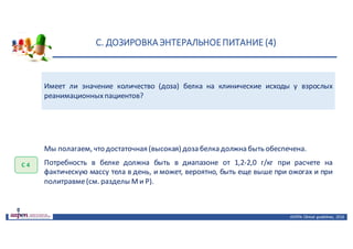 С.	ДОЗИРОВКА	ЭНТЕРАЛЬНОЕ	ПИТАНИЕ	(4)
ASPEN:	Clinical	 guidelines,	 2016
Имеет ли значение количество (доза) белка на клинические исходы у взрослых
реанимационныхпациентов?
С	4
Мы полагаем, что достаточная (высокая) доза белка должна быть обеспечена.
Потребность в белке должна быть в диапазоне от 1,2-2,0 г/кг при расчете на
фактическую массу тела в день, и может, вероятно, быть еще выше при ожогах и при
политравме(см. разделы Ми Р).
 