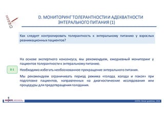 D.	МОНИТОРИНГ	ТОЛЕРАНТНОСТИ	И	АДЕКВАТНОСТИ	
ЭНТЕРАЛЬНОГО	ПИТАНИЯ	(1)
ASPEN:	Clinical	 guidelines,	 2016
Как следует контролировать толерантность к энтеральному питанию у взрослых
реанимационныхпациентов?
D 1
На основе экспертного консенсуса, мы рекомендуем, ежедневный мониторинг у
пациентов толерантностик энтеральному питанию.
Необходимо избегать необоснованное прекращение энтерального питания.
Мы рекомендуем ограничивать период режима «голода, холода и покоя» при
подготовке пациентов, направленных на диагностические исследования или
процедуры для предотвращения голодания.
 