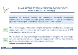 D.	МОНИТОРИНГ	ТОЛЕРАНТНОСТИ	И	АДЕКВАТНОСТИ	
ЭНТЕРАЛЬНОГО	ПИТАНИЯ	(2)
ASPEN:	Clinical	 guidelines,	 2016
Проводить ли рутинно контроль за «остаточным объемом» желудочного
содержимого в качестве маркера риска аспирации с целью мониторинга
эффективности энтерального питания у реанимационныхпациентов?
D 2а
Мы не рекомендуем использовать контроль за «остаточным объемом» желудочного
содержимого как рутинной метод мониторинга за состоянием пациентов в ОИТ,
получающихэнтеральноепитание.
D 2b
Мы полагаем, что недопустимо прекращается введение энтерального питания при
наличии «остаточного объема» желудочного содержимого <500 мл при отсутствии
другихсимптомов непереносимостиэнтерального питания.
(Уровень доказательства низкий).
 