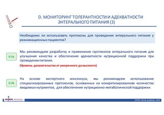 D.	МОНИТОРИНГ	ТОЛЕРАНТНОСТИ	И	АДЕКВАТНОСТИ	
ЭНТЕРАЛЬНОГО	ПИТАНИЯ	(3)
ASPEN:	Clinical	 guidelines,	 2016
Необходимо ли использовать протоколы для проведения энтерального питания у
реанимационныхпациентов?
D 3a
Мы рекомендуем разработку и применение протоколов энтерального питания для
улучшения качества и обеспечения адекватности нутриционной поддержки при
проведениипитания.
(Уровень доказательства от умеренного до высокого)
D 3b
На основе экспертного консенсуса, мы рекомендуем использование
специализированных протоколов, основанных на конкретизированном количестве
вводимыхнутриентов, для обеспечения нутриционно-метаболическойподдержки.
 