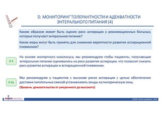 D.	МОНИТОРИНГ	ТОЛЕРАНТНОСТИ	И	АДЕКВАТНОСТИ	
ЭНТЕРАЛЬНОГО	ПИТАНИЯ	(4)
ASPEN:	Clinical	 guidelines,	 2016
Каким образом может быть оценен риск аспирации у реанимационных больных,
которыеполучаютэнтеральноепитание?
Какие меры могут быть приняты для снижения вероятности развития аспирационной
пневмонии?
D 4
На основе экспертного консенсуса, мы рекомендуем чтобы пациенты, получающие
энтеральное питание оценивались на риск развития аспирации, что позволит снизить
риск развития аспирации и аспирационнойпневмонии.
D 4a
Мы рекомендуем у пациентов с высоком риске аспирации с целью обеспечения
доставкипитательныхсмесей устанавливать зонды за пилорическую зону.
(Уровень доказательства от умеренного до высокого)
 