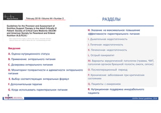 ASPEN:	Clinical	 guidelines,	 2016
РАЗДЕЛЫ
Введение
А. Оценка	нутриционного	статуса
В. Применение	 энтерального	питания
С. Дозировка	энтерального	питания
D. Мониторинг	толерантности	и	адекватности	 энтерального	
питания
Е. Выбор	соответствующих	 энтеральных	формул
F.	Дополнительная	терапия
G.	Когда	использовать	парентеральное	 питание
Н.	Указание	 на	максимальное	 повышение	
эффективности	 парентерального	 питания
I.	Дыхательная	недостаточность
J.	Почечная	 недостаточность
К.	Печеночная	 недостаточность
L.	Острый	панкреатит
М.	Варианты	хирургической	 патологии	(травма,	ЧМТ,	
патология	органов	брюшной	полости,	ожоги,	сепсис)
О.	Послеоперационный	 период
Р.	Хронические	 заболевания	при	критических	
состояниях
Q.	Пациенты	 с	ожирением
R.	Нутриционная поддержка	инкурабельного
пациента
 