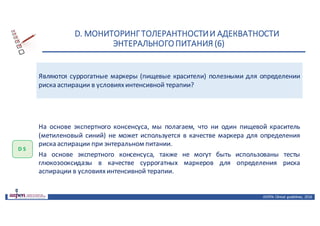 D.	МОНИТОРИНГ	ТОЛЕРАНТНОСТИ	И	АДЕКВАТНОСТИ	
ЭНТЕРАЛЬНОГО	ПИТАНИЯ	(6)
ASPEN:	Clinical	 guidelines,	 2016
Являются суррогатные маркеры (пищевые красители) полезными для определении
риска аспирации в условияхинтенсивной терапии?
D 5
На основе экспертного консенсуса, мы полагаем, что ни один пищевой краситель
(метиленовый синий) не может используется в качестве маркера для определения
риска аспирации при энтеральном питании.
На основе экспертного консенсуса, также не могут быть использованы тесты
глюкозооксидазы в качестве суррогатных маркеров для определения риска
аспирации в условияхинтенсивной терапии.
 
