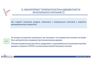 D.	МОНИТОРИНГ	ТОЛЕРАНТНОСТИ	И	АДЕКВАТНОСТИ	
ЭНТЕРАЛЬНОГО	ПИТАНИЯ	(7)
ASPEN:	Clinical	 guidelines,	 2016
Как следует оценивать диарею, связанную с энтеральным питанием у взрослых
реанимационныхпациентов?
D 6
На основе экспертного консенсуса, мы полагаем, что энтеральное питание не может
быть автоматическипрервано при возникновении диареи.
Питание пациентов должно быть продолжено с одновременным изучением причины
диареи у пациента в ОРИТи назначением соответствующего лечения.
 