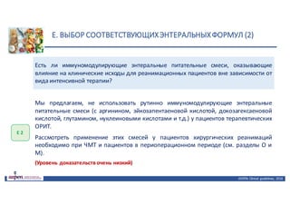 E.	ВЫБОР	СООТВЕТСТВУЮЩИХ	ЭНТЕРАЛЬНЫХ	ФОРМУЛ	(2)
ASPEN:	Clinical	 guidelines,	 2016
Есть ли иммуномодулирующие энтеральные питательные смеси, оказывающие
влияние на клинические исходы для реанимационных пациентов вне зависимости от
вида интенсивной терапии?
Е	2
Мы предлагаем, не использовать рутинно иммуномодулирующие энтеральные
питательные смеси (с аргинином, эйкозапентаеновой кислотой, докозагексаеновой
кислотой, глутамином, нуклеиновыми кислотами и т.д.) у пациентов терапевтических
ОРИТ.
Рассмотреть применение этих смесей у пациентов хирургических реанимаций
необходимо при ЧМТ и пациентов в периоперационном периоде (см. разделы O и
M).
(Уровень доказательств очень низкий)
 