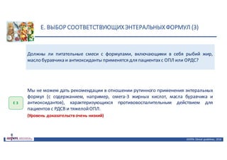 E.	ВЫБОР	СООТВЕТСТВУЮЩИХ	ЭНТЕРАЛЬНЫХ	ФОРМУЛ	(3)
ASPEN:	Clinical	 guidelines,	 2016
Должны ли питательные смеси с формулами, включающими в себя рыбий жир,
масло буравчика и антиоксиданты применятся для пациентахс ОПЛ или ОРДС?
Е	3
Мы не можем дать рекомендации в отношении рутинного применения энтеральных
формул (с содержанием, например, омега-3 жирных кислот, масла буравчика и
антиоксидантов), характеризующихся противовоспалительным действием для
пациентов с РДСВ и тяжелойОПЛ.
(Уровень доказательств очень низкий)
 