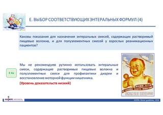E.	ВЫБОР	СООТВЕТСТВУЮЩИХ	ЭНТЕРАЛЬНЫХ	ФОРМУЛ	(4)
ASPEN:	Clinical	 guidelines,	 2016
Каковы показания для назначения энтеральных смесей, содержащих растворимый
пищевые волокна, и для полуэлементных смесей у взрослых реанимационных
пациентов?
Е	4а
Мы не рекомендуем рутинно использовать энтеральные
смеси, содержащие растворимые пищевые волокна и
полуэлементные смеси для профилактики диареи и
восстановлениемоторнойфункциикишечника.
(Уровень доказательств низкий)
 