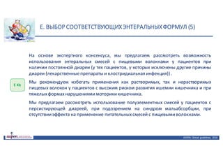 E.	ВЫБОР	СООТВЕТСТВУЮЩИХ	ЭНТЕРАЛЬНЫХ	ФОРМУЛ	(5)
ASPEN:	Clinical	 guidelines,	 2016
Е	4b
На основе экспертного консенсуса, мы предлагаем рассмотреть возможность
использования энтеральных смесей с пищевыми волокнами у пациентов при
наличии постоянной диареи (у тех пациентов, у которых исключены другие причины
диареи (лекарственныепрепараты и клостридиальная инфекция)) .
Мы рекомендуем избегать применения как растворимых, так и нерастворимых
пищевых волокон у пациентов с высоким риском развития ишемии кишечника и при
тяжелыхформахнарушениямимоторикикишечника.
Мы предлагаем рассмотреть использование полуэлементных смесей у пациентов с
персистирующей диареей, при подозрением на синдром мальабсорбции, при
отсутствииэффекта на применение питательныхсмесей с пищевымиволокнами.
 