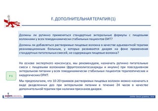 F.	ДОПОЛНИТЕЛЬНАЯ	ТЕРАПИЯ	(1)
ASPEN:	Clinical	 guidelines,	 2016
Должны ли рутинно применяться стандартные энтеральные формулы с пищевыми
волокнами у всех гемодинамически стабильных пациентов ОИТ?
Должны ли добавляться растворимые пищевые волокна в качестве адъювантной терапии
реанимационным больным, у которых развивается диарея на фоне применения
стандартных питательныхсмесей,не содержащих пищевые волокна?
F	1
На основе экспертного консенсуса, мы рекомендуем, назначать рутинно питательные
смеси с пищевыми волокнами (фруктозоолигосахариды и инулин) при повседневном
энтеральном питании у всех гемодинамически стабильных пациентов терапевтических и
хирургических ОРИТ.
Мы предполагаем, что 10-20 граммов растворимых пищевых волокон можно назначать в
виде разделенных доз при энтеральном питании в течение 24 часов в качестве
дополнительной терапии при наличии признаков диареи.
 