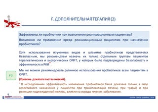 F.	ДОПОЛНИТЕЛЬНАЯ	ТЕРАПИЯ	(2)
ASPEN:	Clinical	 guidelines,	 2016
Эффективны ли пробиотикипри назначении реанимационным пациентам?
Возможно ли причинение вреда реанимационным пациентам при назначении
пробиотиков?
F	2
Хотя использование изученных видов и штаммов пробиотиков представляется
безопасным, мы рекомендуем назначь их только отдельным группам пациентов
терапевтических и хирургических ОРИТ, у которых было подтверждены безопасность и
эффективностьв РКИ*.
Мы не можем рекомендовать рутинное использования пробиотиков всем пациентам в
ОРИТ.
(Уровень доказательства низкий).
* В исследованиях эффективность назначения пробиотиков была доказана только в виде
селективного назначения у пациентов при трансплантации печени, при травме и при
резекции поджелудочной железы, влияли на исходы течения заболевания.
 