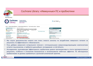 Cochrane	Library:	«Иммунные»	ПС	и	пробиотики
• Мы нашли доказательства низкого или очень низкого качества по воздействию иммунного питания на
результаты по эффективности и безопасности.
• Роль добавок иммунного энтерального питания с потенциальными иммуномодулирующими компонентами
остается под вопросом, и требуются дальнейшие исследования в этой области.
• Исследования, оценивающие эффективность пробиотиков давали противоречивые и почти противоположные
результаты, особенно в отношении безопасности и возникновения побочных эффектов. ПС обогащенные
пробиотиками не должны применяться в рутинной клинической практике.
ASPEN:	Clinical	 guidelines,	 2016
 