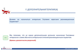 F.	ДОПОЛНИТЕЛЬНАЯ	ТЕРАПИЯ	(4)
ASPEN:	Clinical	 guidelines,	 2016
Должен ли назначаться энтерально Глутамин взрослым реанимационным
пациентам?
F	4
Мы полагаем, что не нужно дополнительное рутинное назначение Глютамина
энтерально к схеме обычного энтерального питания реанимационным пациентам.
(Уровень доказательства умеренный).
 