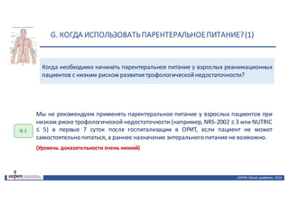G.	КОГДА	ИСПОЛЬЗОВАТЬ	ПАРЕНТЕРАЛЬНОЕ	ПИТАНИЕ?(1)
ASPEN:	Clinical	 guidelines,	 2016
Когда необходимо начинать парентеральное питание у взрослых реанимационных
пациентов с низким риском развития трофологическойнедостаточности?
G 1
Мы не рекомендуем применять парентеральное питание у взрослых пациентов при
низком риске трофологической недостаточности (например, NRS-2002 ≤ 3 или NUTRIC
≤ 5) в первые 7 суток после госпитализации в ОРИТ, если пациент не может
самостоятельно питаться, а раннее назначение энтерального питания не возможно.
(Уровень доказательности очень низкий)
 
