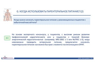 G.	КОГДА	ИСПОЛЬЗОВАТЬ	ПАРЕНТЕРАЛЬНОЕ	ПИТАНИЕ?	(2)
ASPEN:	Clinical	 guidelines,	 2016
Когда	нужно	начинать	парентеральное	питание	у	реанимационных	пациентов	с	
избыточной	массой	тела?
G 2
На основе экспертного консенсуса, у пациентов, с высоким риском развития
трофологической недостаточности или у пациентов с тяжелой белково-
энергетической недостаточностью (например, NRS-2002 ≥ 5 или NUTRIC ≥ 6), когда
невозможно проводить энтеральное питание, предлагается назначать
парентеральноепитание как можно быстрее с момента госпитализациив ОРИТ.
 