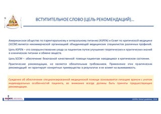 ВСТУПИТЕЛЬНОЕ	СЛОВО	(ЦЕЛЬ	РЕКОМЕНДАЦИЙ)…
ASPEN:	Clinical	 guidelines,	 2016
Американское общество по парентеральному и энтеральному питанию (ASPEN) и Совет по критической медицине
(SCCM) является некоммерческой организацией объединяющей медицинских специалистов различных профилей.
Цель ASPEN – это совершенствование ухода за пациентом путем улучшения теоретических и практических знаний
в клиническом питании и обмене веществ.
Цель SCCM – обеспечение безопасной качественной помощи пациентам находящихся в критическом состоянии.
Практические рекомендации, не являются обязательным требованием. Применение этих практических
рекомендаций не гарантирует конкретные преимущества в результатах и не влияет на выживаемость.
Суждение об обеспечении специализированной медицинской помощи основывается лечащим врачом с учетом
индивидуальных особенностей пациента, во внимание всегда должны быть приняты предшествующие
рекомендации.
 