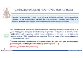 G.	КОГДА	ИСПОЛЬЗОВАТЬ	ПАРЕНТЕРАЛЬНОЕ	ПИТАНИЕ?	(3)
ASPEN:	Clinical	 guidelines,	 2016
Каковы оптимальные сроки для начала дополнительного парентерального
питания, если энтеральное питание не обеспечивает суточные потребности в
энергии и белкаху пациентов повышенного илипониженного питания?
G 3
Мы рекомендуем, применить дополнительное парентеральное питание после 7-10
дней проведения энтерального питания у пациентов с низким или высоким риском
трофологической недостаточности, если энтеральное питание не в состоянии
удовлетворить > 60% потребности в энергии и белке, и когда объективно ухудшается
трофологическийстатус.
* Не рекомендуется назначение дополнительного ПП до 7 – 10 дня нахождения в
реанимации, т.к. это ухудшаетисходы. (* Противоречие ???)
(Уровень доказательства умеренный).
 