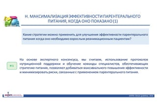 Н.	МАКСИМАЛИЗАЦИЯ	ЭФФЕКТИВНОСТИ	ПАРЕНТЕРАЛЬНОГО	
ПИТАНИЯ,	КОГДА	ОНО	ПОКАЗАНО	(1)
ASPEN:	Clinical	 guidelines,	 2016
Какие стратегии можно применить для улучшения эффективности парентерального
питания когда оно необходимо взрослым реанимационным пациентам?
Н	1
На основе экспертного консенсуса, мы считаем, использование протоколов
нутриционной поддержки и обучение команды специалистов, обеспечивающих
стратегию питания, позволяютдобиваться максимального повышения эффективности
и минимизировать риски, связанныес применением парентерального питания.
 