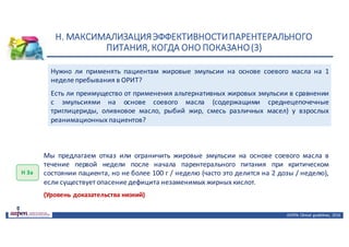 Н.	МАКСИМАЛИЗАЦИЯ	ЭФФЕКТИВНОСТИ	ПАРЕНТЕРАЛЬНОГО	
ПИТАНИЯ,	КОГДА	ОНО	ПОКАЗАНО	(3)
ASPEN:	Clinical	 guidelines,	 2016
Нужно ли применять пациентам жировые эмульсии на основе соевого масла на 1
неделе пребывания в ОРИТ?
Есть ли преимущество от применения альтернативных жировых эмульсии в сравнении
с эмульсиями на основе соевого масла (содержащими среднецепочечные
триглицериды, оливковое масло, рыбий жир, смесь различных масел) у взрослых
реанимационных пациентов?
Н	3а
Мы предлагаем отказ или ограничить жировые эмульсии на основе соевого масла в
течение первой недели после начала парентерального питания при критическом
состоянии пациента, но не более 100 г / неделю (часто это делится на 2 дозы / неделю),
если существует опасение дефицита незаменимых жирных кислот.
(Уровень доказательства низкий)
 